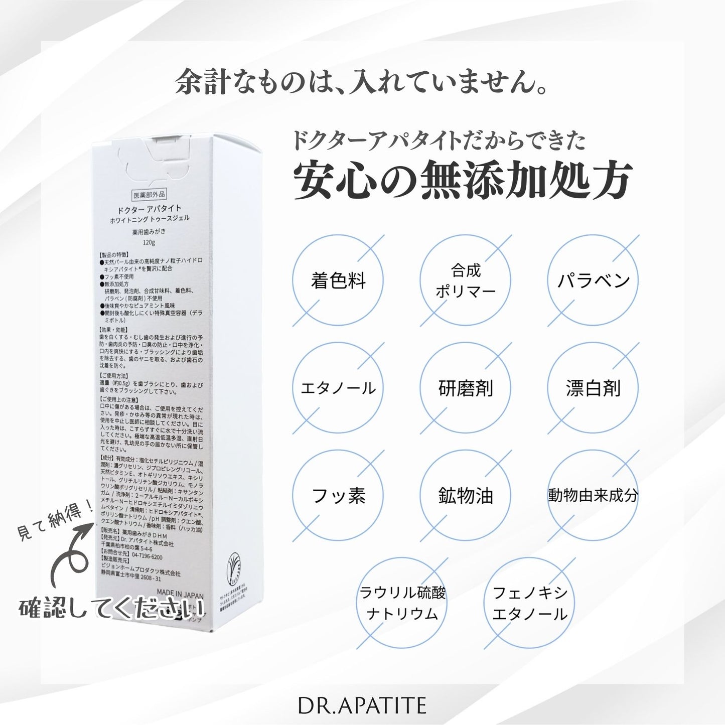 余計なものは、入れていません。ドクターアパタイトだからできた安心の無添加処方。以下の成分を含んでいません。着色料、合成ポリマー、パラベン、エタノール、研磨剤。漂白剤。フッ素、鉱物油、動物由来成分、ラウリル硫酸ナトリウム、フェノキシエタノール